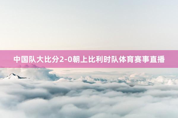 中国队大比分2-0朝上比利时队体育赛事直播