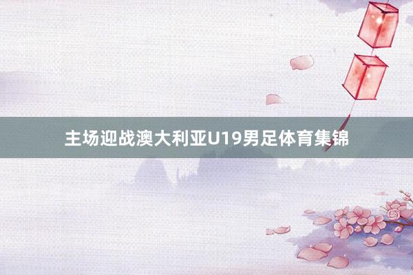 主场迎战澳大利亚U19男足体育集锦
