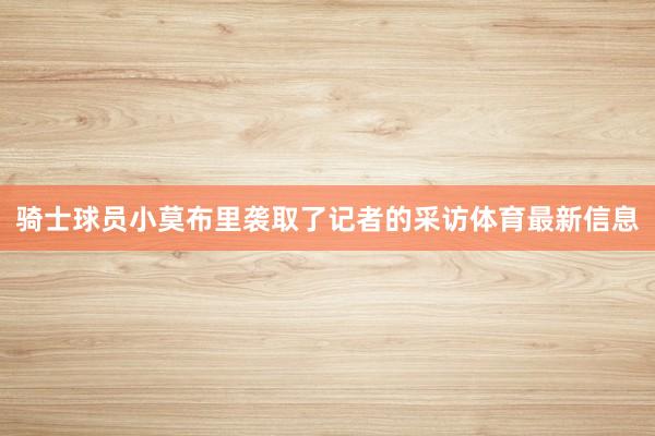 骑士球员小莫布里袭取了记者的采访体育最新信息
