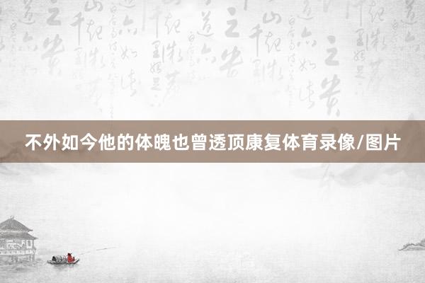 不外如今他的体魄也曾透顶康复体育录像/图片