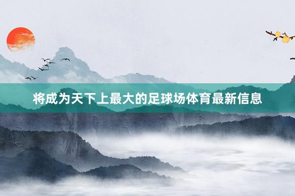 将成为天下上最大的足球场体育最新信息