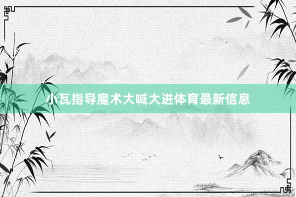 小瓦指导魔术大喊大进体育最新信息