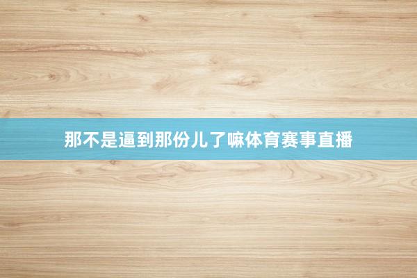 那不是逼到那份儿了嘛体育赛事直播