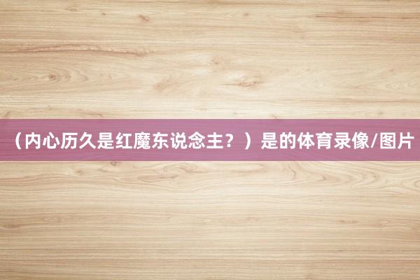 (内心历久是红魔东说念主?)是的体育录像/图片
