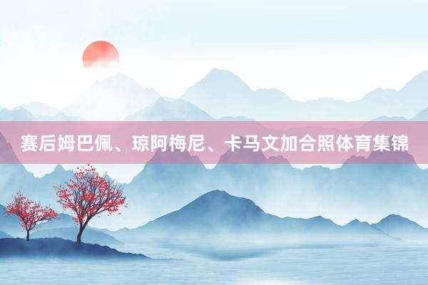 赛后姆巴佩、琼阿梅尼、卡马文加合照体育集锦