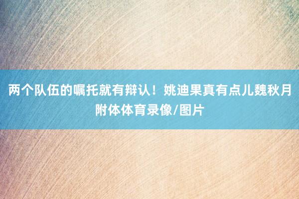 两个队伍的嘱托就有辩认！姚迪果真有点儿魏秋月附体体育录像/图片
