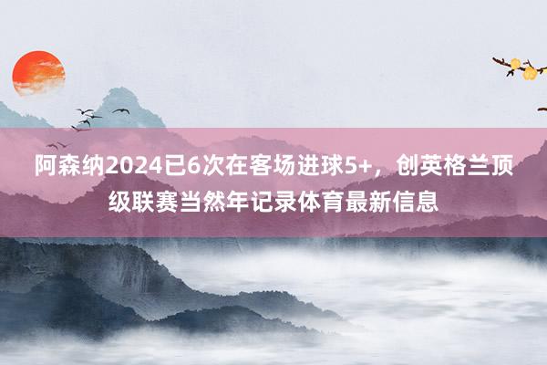 阿森纳2024已6次在客场进球5+，创英格兰顶级联赛当然年记录体育最新信息