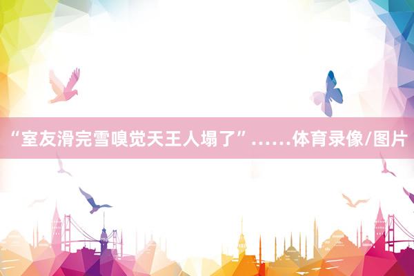 “室友滑完雪嗅觉天王人塌了”……体育录像/图片