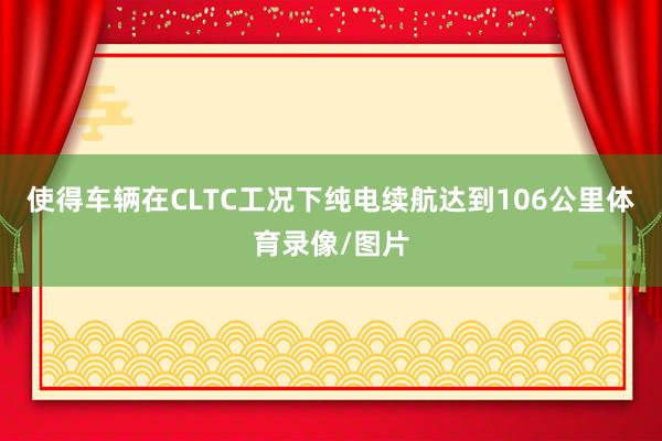 使得车辆在CLTC工况下纯电续航达到106公里体育录像/图片