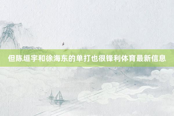 但陈垣宇和徐海东的单打也很锋利体育最新信息