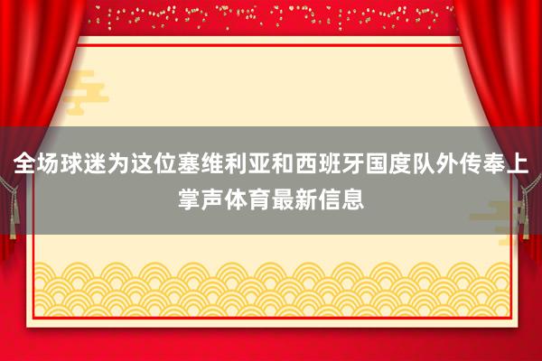 全场球迷为这位塞维利亚和西班牙国度队外传奉上掌声体育最新信息