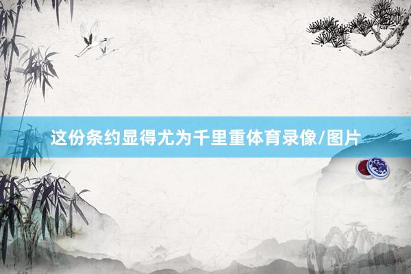 这份条约显得尤为千里重体育录像/图片