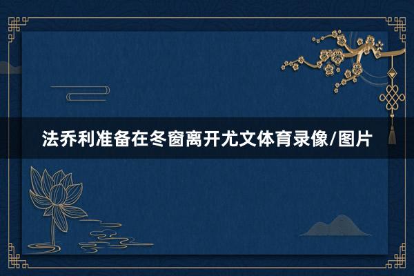 法乔利准备在冬窗离开尤文体育录像/图片