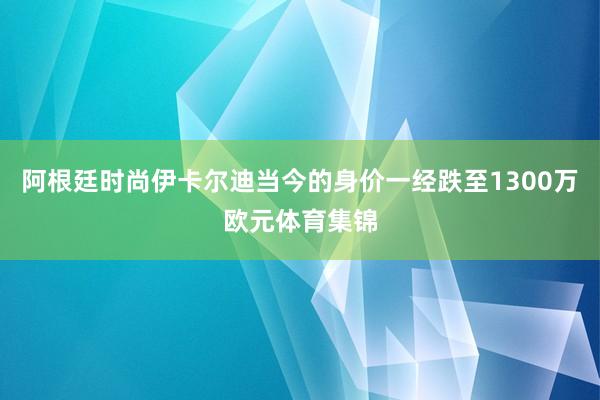 阿根廷时尚伊卡尔迪当今的身价一经跌至1300万欧元体育集锦