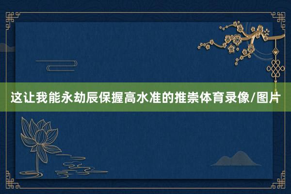 这让我能永劫辰保握高水准的推崇体育录像/图片