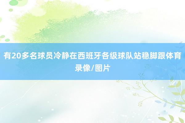 有20多名球员冷静在西班牙各级球队站稳脚跟体育录像/图片