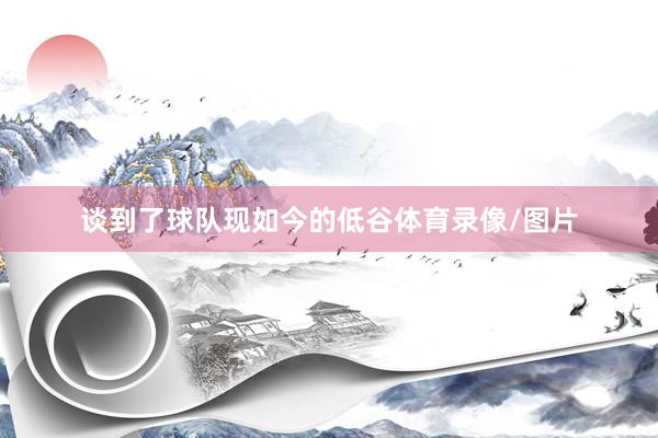 谈到了球队现如今的低谷体育录像/图片