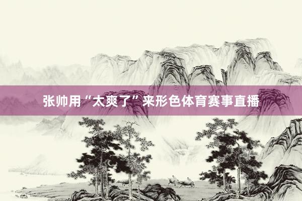 张帅用“太爽了”来形色体育赛事直播