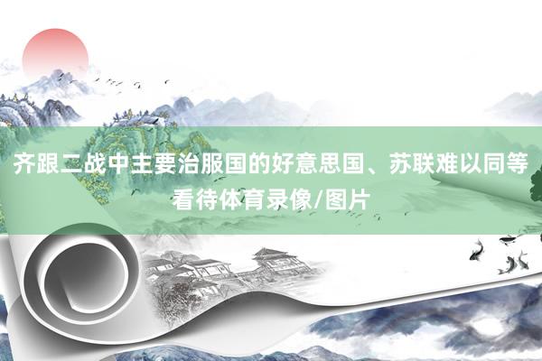 齐跟二战中主要治服国的好意思国、苏联难以同等看待体育录像/图片