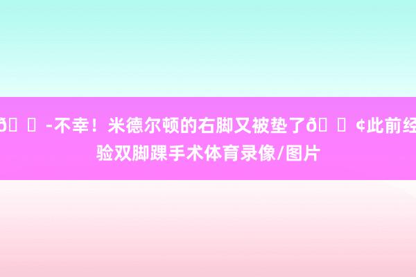😭不幸！米德尔顿的右脚又被垫了😢此前经验双脚踝手术体育录像/图片