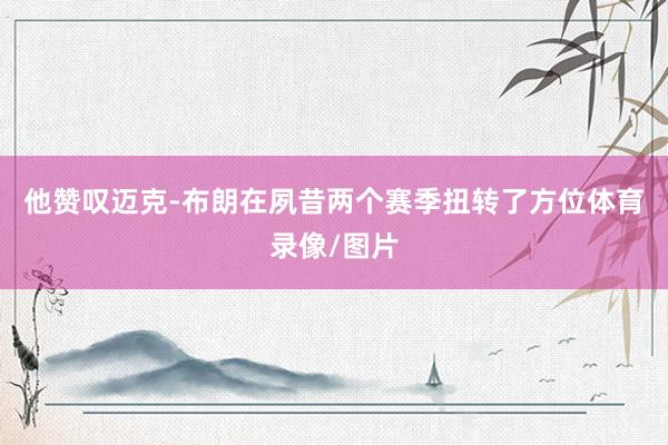 他赞叹迈克-布朗在夙昔两个赛季扭转了方位体育录像/图片