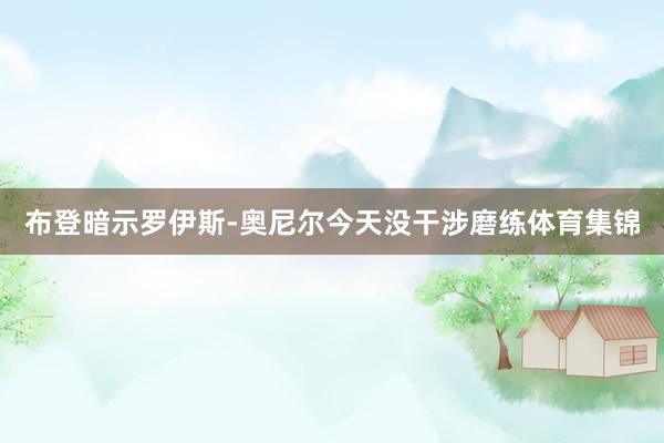 布登暗示罗伊斯-奥尼尔今天没干涉磨练体育集锦
