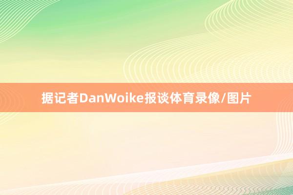 据记者DanWoike报谈体育录像/图片