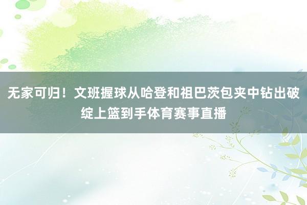 无家可归！文班握球从哈登和祖巴茨包夹中钻出破绽上篮到手体育赛事直播