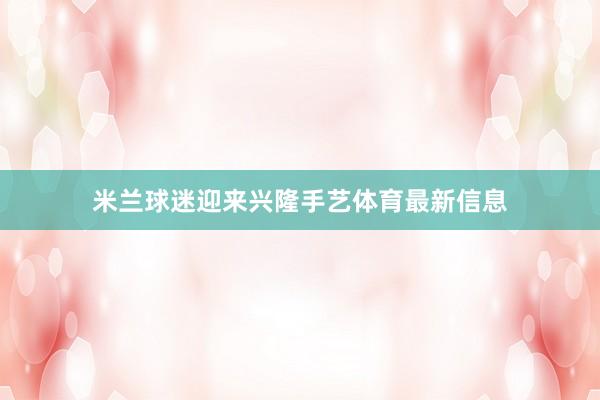 米兰球迷迎来兴隆手艺体育最新信息