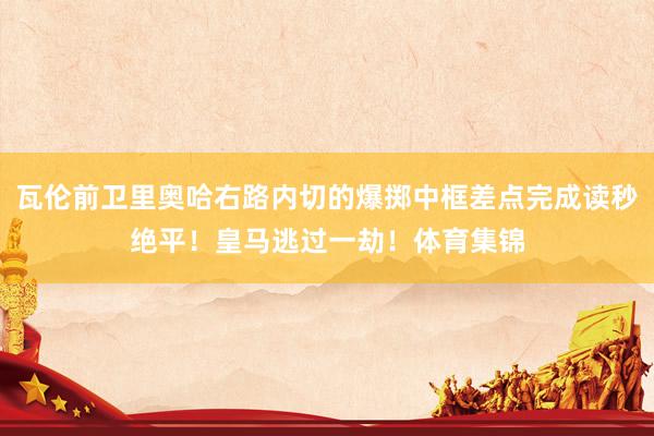 瓦伦前卫里奥哈右路内切的爆掷中框差点完成读秒绝平！皇马逃过一劫！体育集锦