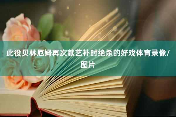 此役贝林厄姆再次献艺补时绝杀的好戏体育录像/图片