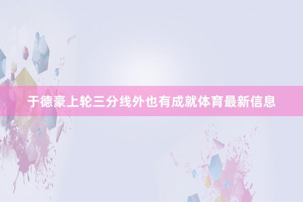 于德豪上轮三分线外也有成就体育最新信息