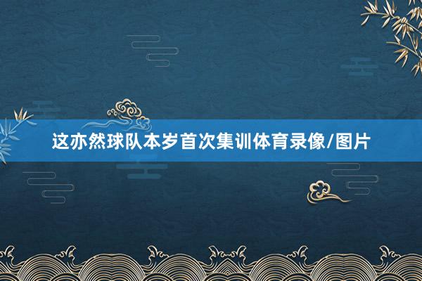 这亦然球队本岁首次集训体育录像/图片