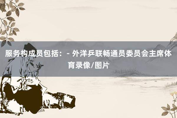 服务构成员包括：- 外洋乒联畅通员委员会主席体育录像/图片