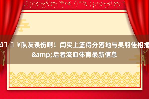 😥队友误伤啊！闫实上篮得分落地与吴羽佳相撞&后者流血体育最新信息
