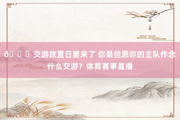 👀交游放置日要来了 你最但愿你的主队作念什么交游？体育赛事直播