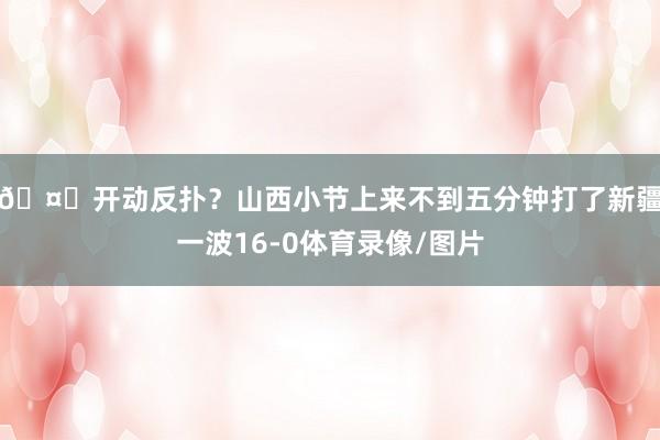 🤔开动反扑？山西小节上来不到五分钟打了新疆一波16-0体育录像/图片