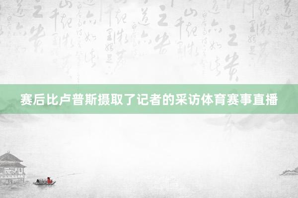 赛后比卢普斯摄取了记者的采访体育赛事直播