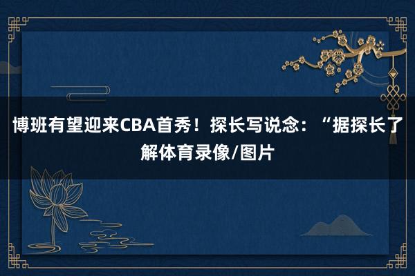 博班有望迎来CBA首秀！探长写说念：“据探长了解体育录像/图片