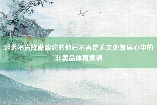 迟迟不肯降薪续约的他已不再是尤文处置层心中的非卖品体育集锦
