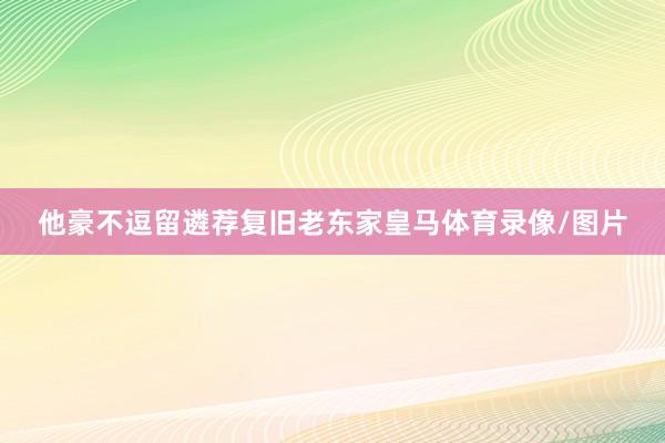 他豪不逗留遴荐复旧老东家皇马体育录像/图片