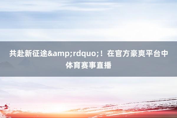 共赴新征途&rdquo;！在官方豪爽平台中体育赛事直播