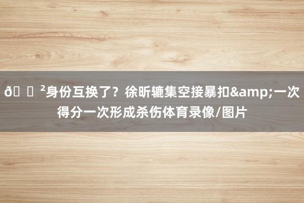 😲身份互换了？徐昕辘集空接暴扣&一次得分一次形成杀伤体育录像/图片