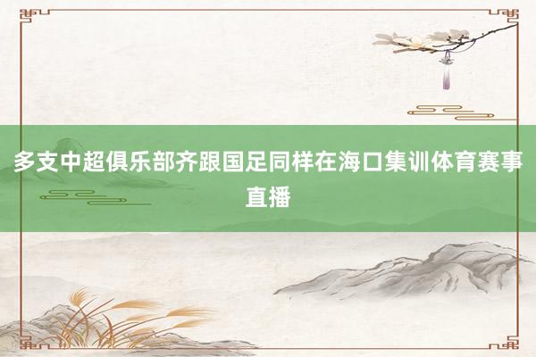 多支中超俱乐部齐跟国足同样在海口集训体育赛事直播