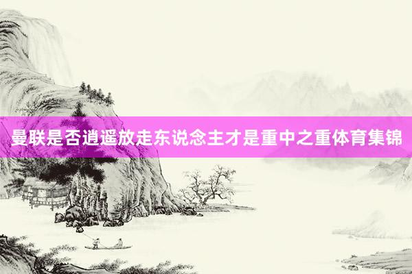 曼联是否逍遥放走东说念主才是重中之重体育集锦
