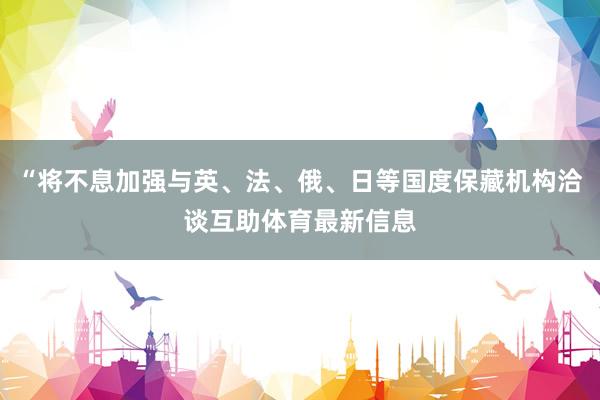 “将不息加强与英、法、俄、日等国度保藏机构洽谈互助体育最新信息