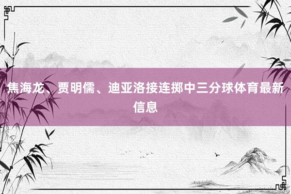 焦海龙、贾明儒、迪亚洛接连掷中三分球体育最新信息