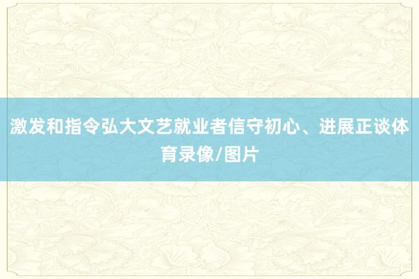 激发和指令弘大文艺就业者信守初心、进展正谈体育录像/图片
