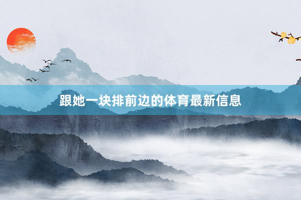 跟她一块排前边的体育最新信息