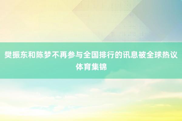 樊振东和陈梦不再参与全国排行的讯息被全球热议体育集锦